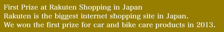 First Pirze at Rakuten Shipping in JapanRakuten is the biggest internet shopping site in Japan.
We won the first prize for car and bike care products in 2013.